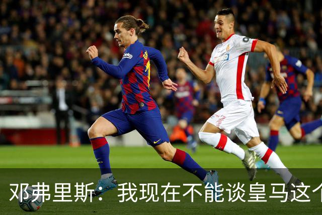 邓弗里斯：我现在不能谈皇马这个话题 国米时光令我骄傲